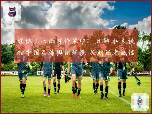 媒体人士批评许家印：丑陋 恒大侵蚀中国足球舆论环境 买断记者诚信