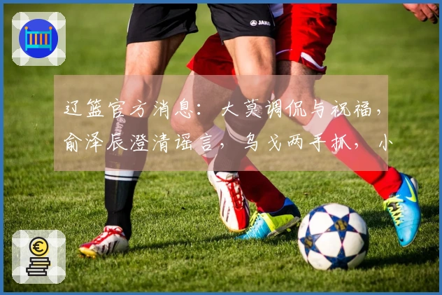 辽篮官方消息：大莫调侃与祝福，俞泽辰澄清谣言，乌戈两手抓，小龙庆生快乐