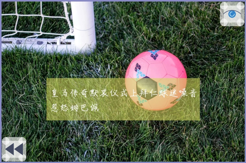 皇马传奇默哀仪式上拜仁球迷噪音惹怒姆巴佩