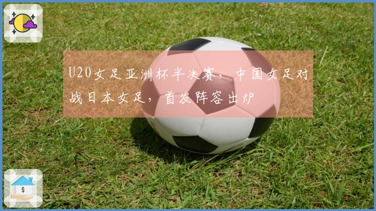 U20女足亚洲杯半决赛，中国女足对战日本女足，首发阵容出炉