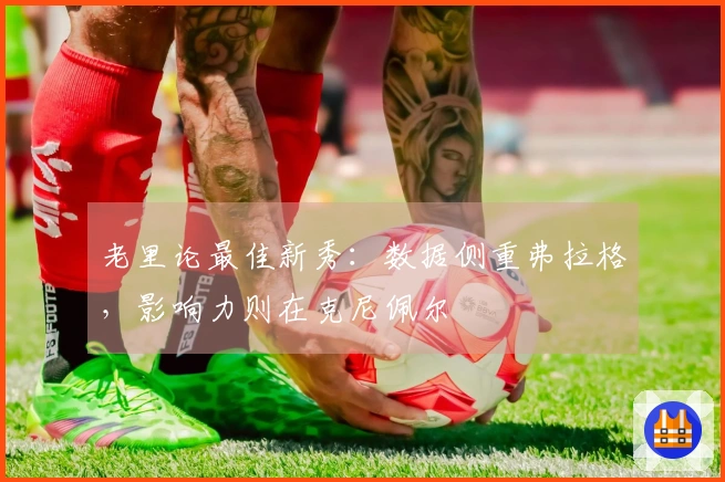 老里论最佳新秀：数据侧重弗拉格，影响力则在克尼佩尔
