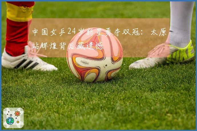 中国女乒24岁新星勇夺双冠：太原站辉煌背后藏遗憾