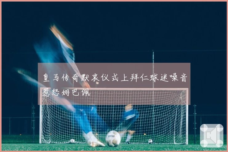皇马传奇默哀仪式上拜仁球迷噪音惹怒姆巴佩