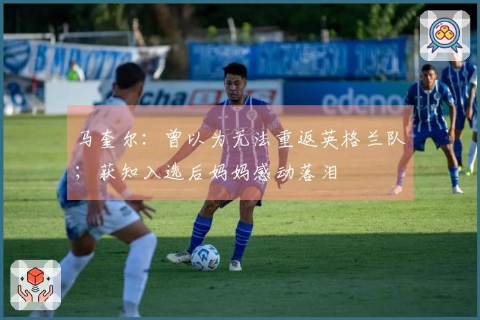 马奎尔：曾以为无法重返英格兰队；获知入选后妈妈感动落泪