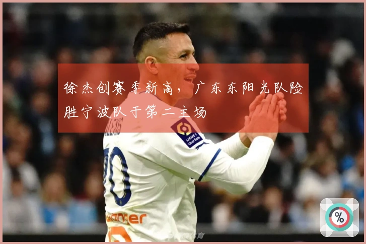 徐杰创赛季新高，广东东阳光队险胜宁波队于第二主场