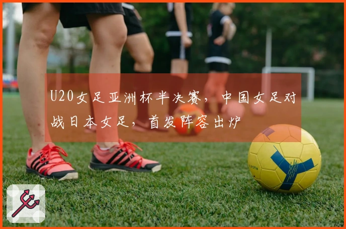 U20女足亚洲杯半决赛，中国女足对战日本女足，首发阵容出炉