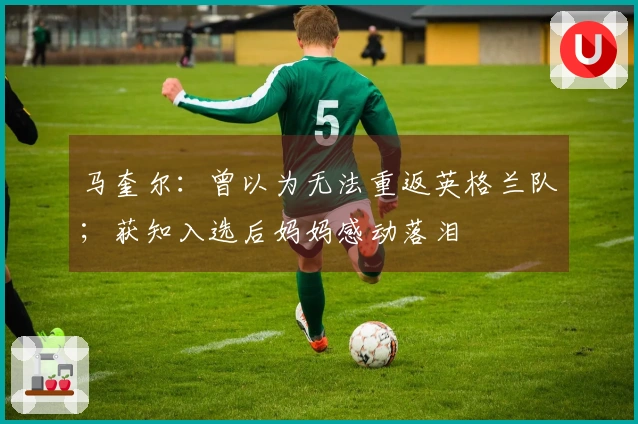 马奎尔：曾以为无法重返英格兰队；获知入选后妈妈感动落泪