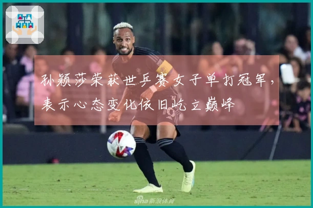 孙颖莎荣获世乒赛女子单打冠军，表示心态变化依旧屹立巅峰