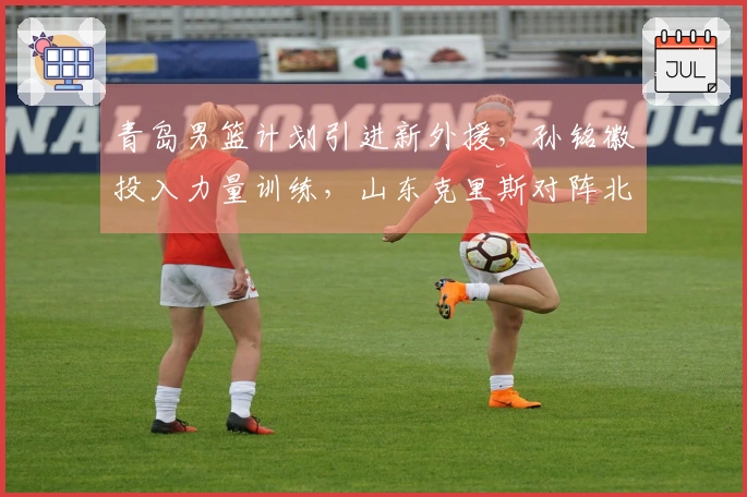 青岛男篮计划引进新外援，孙铭徽投入力量训练，山东克里斯对阵北京重返赛场